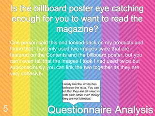 One person said this and looked back on my products and
found that I had only used two images twice that are
featured on the Contents and the billboard poster, but you
can’t even tell that the images I took I had used twice but
subconsciously you can link the two together as they are
very cohesive.
5
I really like the similarities
between the texts. You can
tell that they are all linked in
with each other even though
they are not identical.
 