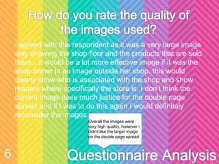 I agreed with this respondent as it was a very large image
only showing the shop floor and the products that are sold
there…it would be a lot more effective image if it was the
shop owner in an image outside her shop. this would
clearly show who is associated with the shop and show
readers where specifically the store is. I don’t think the
current image does much justice for the double page
spread and if I was to do this again I would definitely
reconsider the images.
6
Overall the images were
very high quality, however i
didn't like the larger image
on the double page spread
 