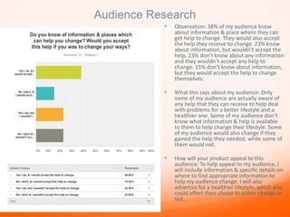 Audience Research
 Observation: 38% of my audience know
about information & place where they can
get help to change. They would also accept
the help they receive to change. 23% know
about information, but wouldn’t accept the
help, 23% don’t know about any information
and they wouldn’t accept any help to
change. 15% don’t know about information,
but they would accept the help to change
themselves.
 What this says about my audience: Only
some of my audience are actually aware of
any help that they can receive to help deal
with problems for a better lifestyle and a
healthier one. Some of my audience don’t
know what information & help is available
to them to help change their lifestyle. Some
of my audience would also change if they
gained the help they needed, while some of
them would not.
 How will your product appeal to this
audience: To help appeal to my audience, I
will include information & specific details on
where to find appropriate information to
help my audience change. I will also
advertise for a healthier lifestyle, which also
could affect their choice to either change or
not.
 