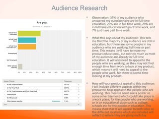 Audience Research
 Observation: 35% of my audience who
answered my questionnaire are in full time
education, 29% are in full time work, 29% are
in full time education with part time work, and
7% just have part time work.
 What this says about my audience: This tells
me that the majority of my audience are still in
education, but there are some people in my
audience who are working, full time or part
time. This means I will have to make my
product educational, but not too much as most
of my audience are already in full time
education. It will also need to appeal to the
people who are working, as they may not find
enough time from work to look at my product,
which means it will need to appeal to the
people who work, for them to spend time
looking at my product.
 How will your product appeal to this audience:
I will include different aspects within my
product to help appeal to the people who are
working. This means I could use a poster or
some advertisement which could take place in
a work place, for the people who are working,
or in an educational place such as college,
schools etc for the people in education. This
means then that it will appeal to both sides as
the different locations which are included will
reflect to where they are going each day.
 