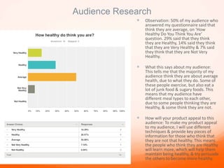 Audience Research
 Observation: 50% of my audience who
answered my questionnaire said that
think they are average, on ‘How
Healthy Do You Think You Are’
question. 29% said that they think
they are Healthy, 14% said they think
that they are Very Healthy & 7% said
they think that they are Not Very
Healthy.
 What this says about my audience:
This tells me that the majority of my
audience think they are about average
health, due to what they do. Some of
these people exercise, but also eat a
lot of junk food & sugary foods. This
means that my audience have
different meal types to each other,
due to some people thinking they are
Healthy, & some think they are not.
 How will your product appeal to this
audience: To make my product appeal
to my audience, I will use different
techniques & provide key pieces of
information for those who think that
they are not that healthy. This means
the people who think they are Healthy
will learn more, which will help them
maintain being healthy, & try persuade
the others to become more healthy.
 