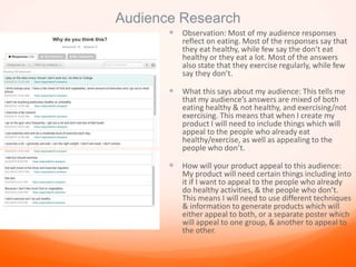 Audience Research
 Observation: Most of my audience responses
reflect on eating. Most of the responses say that
they eat healthy, while few say the don’t eat
healthy or they eat a lot. Most of the answers
also state that they exercise regularly, while few
say they don’t.
 What this says about my audience: This tells me
that my audience’s answers are mixed of both
eating healthy & not healthy, and exercising/not
exercising. This means that when I create my
product I will need to include things which will
appeal to the people who already eat
healthy/exercise, as well as appealing to the
people who don’t.
 How will your product appeal to this audience:
My product will need certain things including into
it if I want to appeal to the people who already
do healthy activities, & the people who don’t.
This means I will need to use different techniques
& information to generate products which will
either appeal to both, or a separate poster which
will appeal to one group, & another to appeal to
the other.
 