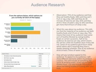 Audience Research
 Observation: 75% of my audience said that
they eat healthy foods, 58% said they eat 5
fruit or veg a day, 50% said they do 30
minutes of exercise per day, 41% said they
drink 2 litres of water a day, & 16% said they
get more than 8 hours of sleep a day.
 What this says about my audience: This tells
me that the majority of my audience eat both
healthy foods and 5 fruits or veg a day. This
means that most of my audience have some
sort of healthy lifestyle by eating healthy
foods on certain occasions. Half of my
audience do exercise per day, which means
the will be a little bit healthier than if they did
not. Some of my audience get 8 hours sleep
which others don’t meaning they have a
steady sleeping schedule. Few of my audience
drink at least 2 litres of water a day,
 How will your product appeal to this
audience: To appeal to my audience, I will
show different elements within my product
creation. This will include of something like
sports & drinking water, al the way to eating
healthy food. I can also include information
about not eating healthy or looking after your
body.
 