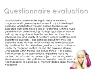 I conducted a questionnaire to gain ideas for my music
magazine, and I gave my questionnaire to my suitable target
audience, which helped me gain positive feedback, as I
expected them all to have a kind of relationship with the music
genre that I am currently doing; hip-hop. I got ideas of how to
build up my magazine such as the strapline and the colour
schemes I also used variety of questions such as qualitative and
quantitative questions. I also got ideas about how they feel
about the music Hip Hop, which will help me in my conclusion.
My questionnaire also helped me gain ideas of what colours to
use for my magazine front cover and also gave me ideas of
what people within the Hip Hop culture think of it as a genre.
Their responses to my questionnaire helped me make my
decision and informed me on my project, by choosing similar
ideas to my ideas. I also got ideas of how often people read Hip
Hop magazines to gain ideas of their knowledge about the Hip
Hop genre.
 