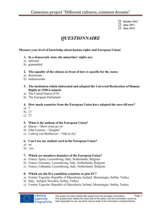 Comenius project “Different cultures, common dreams”
Page 1This project has been funded with support from the European Commission.
This questionnaire reflects the views only of the author, and the Commission cannot be
held responsible for any use which may be made of the information contained therein.
October 2012
June 2013
June 2014
QUESTIONNAIRE
Measure your level of knowledge about human rights and European Union!
1. In a democratic state, the minorities’ rights are:
a) optional
b) guaranteed
2. The equality of the citizens in front of laws is specific for the states:
a) democratic
b) undemocratic
3. The institution which elaborated and adopted the Universal Declaration of Human
Rights in 1948 is named:
a) The United Nation (UN)
b) The European Parliament
4. How much countries from the European Union have adopted the euro till now?
a) 7
b) 17
c) 27
5. What is the anthem of the European Union?
a) Queen - ‘Show must go on’
b) John Lennon – ‘Imagine’
c) Ludwig van Beethoven – ‘Ode to Joy’
6. Can I use my student card in the European Union?
a) no
b) yes
7. Which are members-founders of the European Union?
a) France, Spain, Luxembourg, Italy, Netherlands, Belgium
b) France, Germany, Luxembourg, Italy, Netherlands, Belgium
c) France, Lithuania, Luxembourg, Italy, Netherlands, Belgium
8. Which are the five candidate countries to join EU?
a) Former Yugoslav Republic of Macedonia, Iceland, Montenegro, Serbia, Turkey
b) Italy, Iceland, Slovakia, Serbia, Turkey
c) Former Yugoslav Republic of Macedonia, Ireland, Montenegro, Serbia, Turkey
 