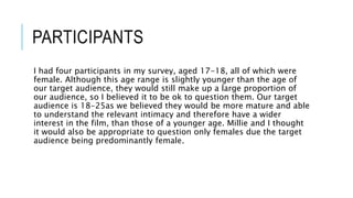 PARTICIPANTS
I had four participants in my survey, aged 17-18, all of which were
female. Although this age range is slightly younger than the age of
our target audience, they would still make up a large proportion of
our audience, so I believed it to be ok to question them. Our target
audience is 18-25as we believed they would be more mature and able
to understand the relevant intimacy and therefore have a wider
interest in the film, than those of a younger age. Millie and I thought
it would also be appropriate to question only females due the target
audience being predominantly female.
 