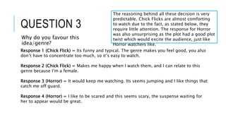 QUESTION 3
Why do you favour this
idea/genre?
Response 1 (Chick Flick) = Its funny and typical. The genre makes you feel good, you also
don’t have to concentrate too much, so it’s easy to watch.
Response 2 (Chick Flick) = Makes me happy when I watch them, and I can relate to this
genre because I’m a female.
Response 3 (Horror) = It would keep me watching. Its seems jumping and I like things that
catch me off guard.
Response 4 (Horror) = I like to be scared and this seems scary, the suspense waiting for
her to appear would be great.
The reasoning behind all these decision is very
predictable. Chick Flicks are almost comforting
to watch due to the fact, as stated below, they
require little attention. The response for Horror
was also unsurprising as the plot had a good plot
twist which would excite the audience, just like
Horror watchers like.
 