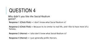 QUESTION 4
Why didn’t you like the Social Realism
genre?
Response 1 (Chick Flick) = I don’t know what Social Realism is?
Response 2 (Chick Flick) = Because its to similar to real life, and I like to have more of a
fantasy.
Response 3 (Horror) = I also don’t know what Social Realism is?
Response 4 (Horror) = I just generally prefer Horrors.
 