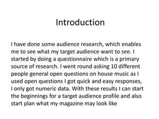 Introduction
I have done some audience research, which enables
me to see what my target audience want to see. I
started by doing a questionnaire which is a primary
source of research. I went round asking 10 different
people general open questions on house music as I
used open questions I got quick and easy responses,
I only got numeric data. With these results I can start
the beginnings for a target audience profile and also
start plan what my magazine may look like
 
