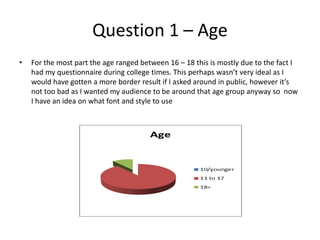 Question 1 – Age
• For the most part the age ranged between 16 – 18 this is mostly due to the fact I
had my questionnaire during college times. This perhaps wasn’t very ideal as I
would have gotten a more border result if I asked around in public, however it’s
not too bad as I wanted my audience to be around that age group anyway so now
I have an idea on what font and style to use
 