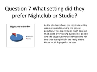 Question 7 What setting did they
prefer Nightclub or Studio?
As the pie chart shows the nightclub setting
was more popular among the general
populous, I was expecting as much because
I had asked a very young audience of people
who like to go out every other weekend not
only that but nightclubs are really where
House music is played at its best.
 