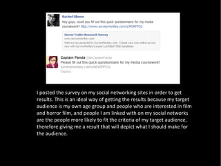 I posted the survey on my social networking sites in order to get
results. This is an ideal way of getting the results because my target
audience is my own age group and people who are interested in film
and horror film, and people I am linked with on my social networks
are the people more likely to fit the criteria of my target audience,
therefore giving me a result that will depict what I should make for
the audience.
 