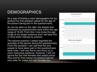 DEMOGRAPHICS
As a way of finding a main demographic for my
product my first question asked for the age of
the person taking part in the questionnaire.
As can be seen on the right, the people that
answered my questionnaire were within the age
range of 16-20. From this I now know the age
range of my target audience and I will bear this
in mind when making my product.
The second question I asked regarded the
sexuality of the person doing the questionnaire.
From this question I can see that the only
people to have taken part in the questionnaire
were male, I will use this to now focus on a
more masculine audience. However, I will not
ignore the fact that females also watch horror
films and for that reason my product will not
only cater for males but also females too.
 