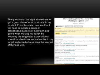 The question on the right allowed me to
get a good idea of what to include in my
product. From this data I can see that I
will need to include a range of
conventional aspects of both form and
genre when making my trailer. By
following the suggested expectations I
should be able to not only advertise to my
target audience but also keep the interest
of them as well.
 