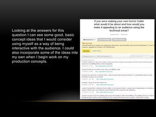 Looking at the answers for this
question I can see some good, basic
concept ideas that I would consider
using myself as a way of being
interactive with the audience. I could
also incorporate some of the ideas into
my own when I begin work on my
production concepts.
 