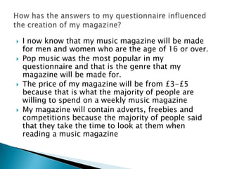 
I now know that my music magazine will be made
for men and women who are the age of 16 or over.
Pop music was the most popular in my
questionnaire and that is the genre that my
magazine will be made for.
The price of my magazine will be from £3-£5
because that is what the majority of people are
willing to spend on a weekly music magazine
My magazine will contain adverts, freebies and
competitions because the majority of people said
that they take the time to look at them when
reading a music magazine