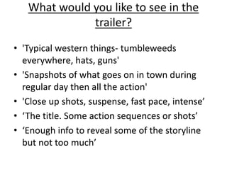 What would you like to see in the 
trailer? 
• 'Typical western things- tumbleweeds 
everywhere, hats, guns' 
• 'Snapshots of what goes on in town during 
regular day then all the action' 
• 'Close up shots, suspense, fast pace, intense’ 
• ‘The title. Some action sequences or shots’ 
• ‘Enough info to reveal some of the storyline 
but not too much’ 
 