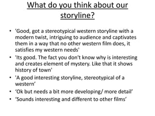 What do you think about our 
storyline? 
• 'Good, got a stereotypical western storyline with a 
modern twist, intriguing to audience and captivates 
them in a way that no other western film does, it 
satisfies my western needs' 
• 'Its good. The fact you don't know why is interesting 
and creates element of mystery. Like that it shows 
history of town' 
• 'A good interesting storyline, stereotypical of a 
western’ 
• ‘Ok but needs a bit more developing/ more detail’ 
• ‘Sounds interesting and different to other films’ 
 