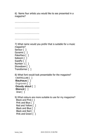 6) Name four artists you would like to see presented in a
magazine?

…………………………………

…………………………………

…………………………………

…………………………………

7) What name would you prefer that is suitable for a music
magazine?
Saviour [ ]
Dynamic [ ]
Pokerface [ ]
Kaboom [ ]
Supafly [ ]
Number 1 [ ]
Showdown [ ]
Transformer [ ]

8) What font would look presentable for the magazine?
 Castellar [ ]
Bauhaus [ ]
 Engravers [ ]
 Goudy stout [ ]
 Stencil [ ]
  Ariel [ ]

9) What colours are more suitable to use for my magazine?
 Black and Pink [ ]
 Pink and Blue [ ]
 Red and Yellow [ ]
 Black and Blue [ ]
 Black and Red [ ]
 Pink and Green [ ]




kenny_kate               20/01/2010 01:33:00 PM
 