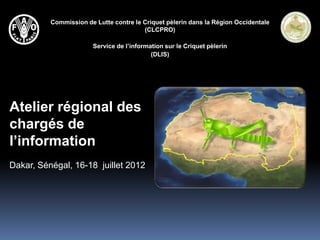 Commission de Lutte contre le Criquet pèlerin dans la Région Occidentale
                                        (CLCPRO)

                       Service de l’information sur le Criquet pèlerin
                                           (DLIS)




Atelier régional des
chargés de
l’information
Dakar, Sénégal, 16-18 juillet 2012
 