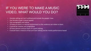 IF YOU WERE TO MAKE A MUSIC
VIDEO, WHAT WOULD YOU DO?
•
•
•
•
•
•
•

Outside setting so it isn’t artificial and include the people I love.
Use females to get a sexual appeal
Use iconography and nature
I’d have an artist in a normal environment so the audience can relate to them.
It would be creative and imaginative
I’d have dancers and put them in a party setting
It would have a mixture of fast and slow editing and be mainly performance based

 