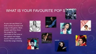 WHAT IS YOUR FAVOURITE POP SONG?

As you can see there is a
wide variety of artists and
songs in this genre. Most
people said they chose
the songs for the
catchiness of the tune or
the upbeat and happy
sound. Others said they
found the songs relaxing.

 
