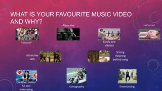 WHAT IS YOUR FAVOURITE MUSIC VIDEO
AND WHY?
Attractive
Lively and
Vibrant

Unusual

Strong
meaning
behind song

Attractive
lads

Creative, colour
ful and
interesting

Iconography

Entertaining

He’s cool

 