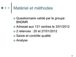 Matériel et méthodes

 Questionnaire validé par le groupe
  BNDMR
 Adressé aux 131 centres le 3/01/2012

 2 relances : 20 et 27/01/2012

 Saisie et contrôle qualité

 Analyse




                                         2
 