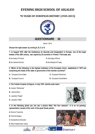 EVENING HIGH SCHOOL OF AIGALEO
70 YEARS OF EUROPEAN HISTORY (1945-2015)
QUESTIONNAIRE 02
March 2016
Choose the right answer by circling A, B, C or D
1. In August 1975, after the Conference on Security and Cooperation in Europe, one of the major
treaties of the 20th century, was signed by 35 countries in Finland. That treaty was:
Α. the treaty of Finland C. the treaty of Rome
Β. the Helsinki final act D. the MaastrichtTreaty
2. Which of the following is the highest institution of the European Union, established in 1975 and
comprising the heads of the state or government of the member countries?
Α. EuropeanCommission C. European Parliament
Β. EuropeanCouncil D. EuropeanCentralBank
3. The Turkish invasion of Cyprus, in July 1974, had the code name:
Α. invasion “Barbarosa”
Β. JenkinsKhan
C. operation “Eagle”
D. operation “Atilla”
4. In the following photo you can see a picture titled “the four seasons”. It is an oil painting,
representative sample of the work of the great Greek painter:
Α. GiannisTsarouhis
Β. Fotis Kondoglou
C. KonstantinosVolonakis
D. Nikos Hatzikiriakos-Gikas
 