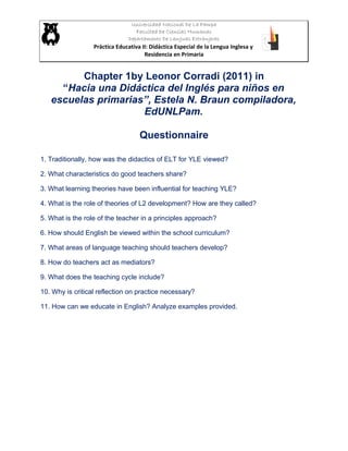 Universidad Nacional De La Pampa
Facultad De Ciencias Humanas
Departamento De Lenguas Extranjeras
Práctica Educativa II: Didáctica Especial de la Lengua Inglesa y
Residencia en Primaria
Chapter 1by Leonor Corradi (2011) in
“Hacia una Didáctica del Inglés para niños en
escuelas primarias”, Estela N. Braun compiladora,
EdUNLPam.
Questionnaire
1. Traditionally, how was the didactics of ELT for YLE viewed?
2. What characteristics do good teachers share?
3. What learning theories have been influential for teaching YLE?
4. What is the role of theories of L2 development? How are they called?
5. What is the role of the teacher in a principles approach?
6. How should English be viewed within the school curriculum?
7. What areas of language teaching should teachers develop?
8. How do teachers act as mediators?
9. What does the teaching cycle include?
10. Why is critical reflection on practice necessary?
11. How can we educate in English? Analyze examples provided.
 