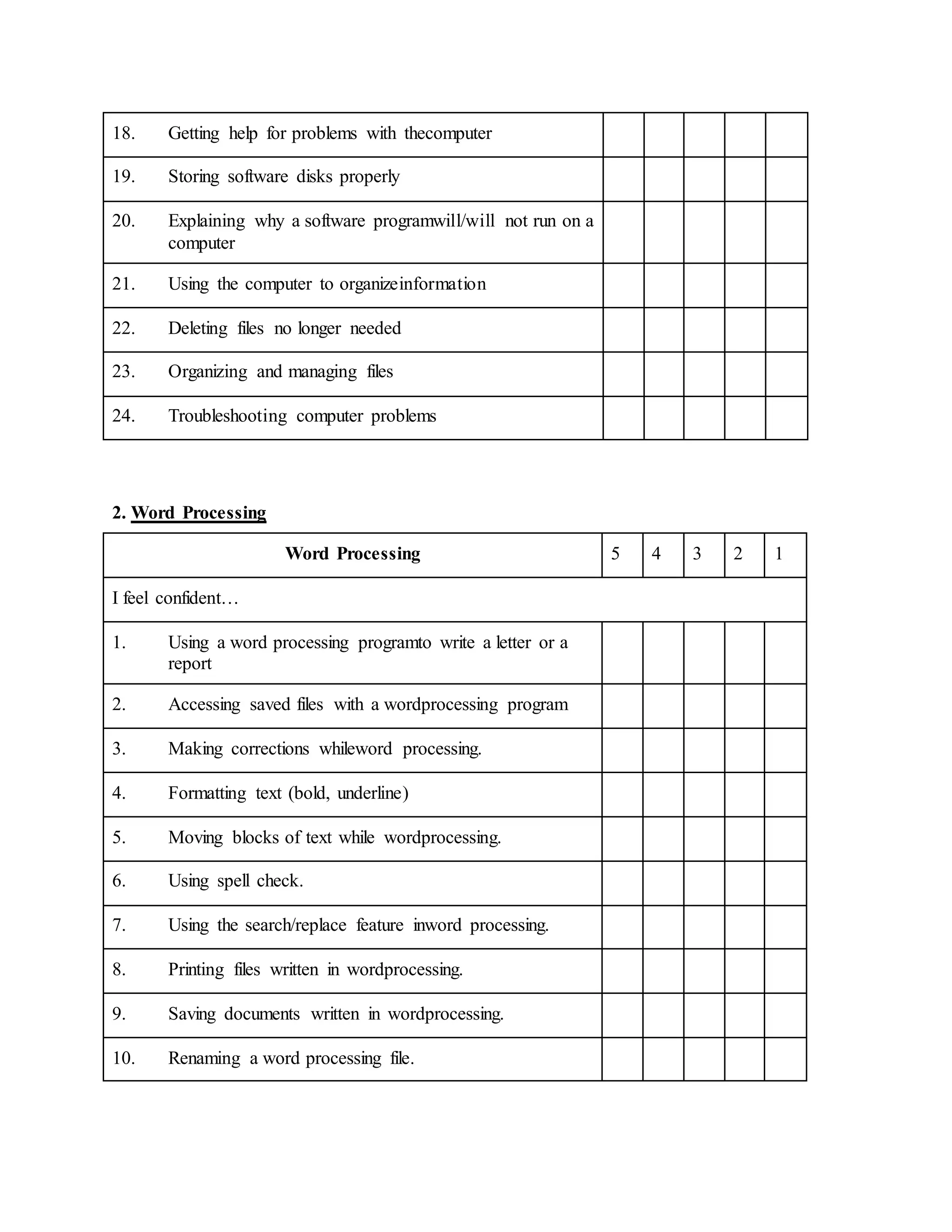 18. Getting help for problems with thecomputer
19. Storing software disks properly
20. Explaining why a software programwill/will not run on a
computer
21. Using the computer to organizeinformation
22. Deleting files no longer needed
23. Organizing and managing files
24. Troubleshooting computer problems
2. Word Processing
Word Processing 5 4 3 2 1
I feel confident…
1. Using a word processing programto write a letter or a
report
2. Accessing saved files with a wordprocessing program
3. Making corrections whileword processing.
4. Formatting text (bold, underline)
5. Moving blocks of text while wordprocessing.
6. Using spell check.
7. Using the search/replace feature inword processing.
8. Printing files written in wordprocessing.
9. Saving documents written in wordprocessing.
10. Renaming a word processing file.
 