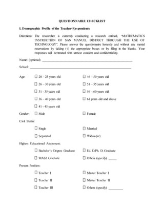 QUESTIONNAIRE CHECKLIST
I. Demographic Profile of the Teacher-Respondents
Directions: The researcher is currently conducting a research entitled, “MATHEMATICS
INSTRUCTION OF SAN MANUEL DISTRICT THROUGH THE USE OF
TECHNOLOGY”. Please answer the questionnaire honestly and without any mental
reservations by ticking (√) the appropriate boxes or by filling in the blanks. Your
responses will be treated with utmost concern and confidentiality.
Name: (optional) ________________________________________________________
School: _______________________________________________________________
Age: 20 – 25 years old 46 – 50 years old
26 – 30 years old 51 – 55 years old
31 - 35 years old 56 – 60 years old
36 – 40 years old 61 years old and above
41 - 45 years old
Gender: Male Female
Civil Status:
Single Married
Separated Widow(er)
Highest Educational Attainment:
Bachelor’s Degree Graduate Ed. D/Ph. D. Graduate
MAEd Graduate Others (specify) _____
Present Position:
Teacher I Master Teacher I
Teacher II Master Teacher II
Teacher III Others (specify) _________
 