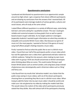 Questionnaire conclusions
I produced and distributed my questionnaire to an opportunistic sample
around my High school. I got a response from eleven different participants
and am drawing my conclusions from the answers that I received back. All
of my participants were teenage students of various genders, cultures and
social classes, who all study at the same school.

I asked fifteen different questions in a variety of different ways, some being
tick box’s and some asking for a qualitative answer. This was I could gain
reliable and numerical answers to draw graphs from as well as speech
based answers to gain valid data. As my target audience is teenagers
(especially students) I wanted to gain information on what they consider an
enjoyable and successful British music video. Also because our genre of
music isn’t the most popular, I wanted to find out if the genre of music/
song itself affects people’s feelings towards a music video.

Firstly I wanted to find out what the public like to see in a British music
video. I found that over half of the participants prefer a music video which
has real life application over a video that is glamorized and lacks realism to
a British audience. Taking this into account, when making my own music
video with my group I think we should concentrate on British stereotypes
when thinking about Mise-en-scene. This could involve filming in well
known British places such as central London, and using basic props instead
of glamorous ones stereotypically used in American videos such as 'bling'
and fancy cars.

I also found from my results that 'attractive models' are a factor that the
public enjoy seeing in music videos; with six of the eleven participants
choosing them as something they like to see in a British music video. When
trying to add this factor into my own music video I should be careful and
make sure I do not glamorize my video by making the models look false.
This would reduce the realism of the video which participants previously
stated that they dislike. Also with almost half of the participants choosing
 