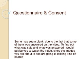 Questionnaire & Consent
Some may seem blank, due to the fact that some
of them was answered on the video. To find out
what was said and what was answered I would
advise you to watch the video, since the images
you are about to see are going to looking kind off
blurred
 