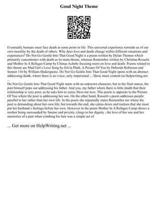 Good Night Theme
Eventually humans must face death at some point in life. This universal experience reminds us of our
own morality by the death of others. Why does love and death change within different situations and
experiences? Do Not Go Gentle Into That Good Night is a poem written by Dylan Thomas which
primarily concentrates with death as its main theme, whereas Remember written by Christina Rossetti
and Mother In A Refugee Camp by Chinua Achebe focusing more on love and death. Poems related to
this theme are Mad Girl s Love Song by Silvia Plath, A Picture Of You by Deborah Robinson and
Sonnet 116 by William Shakespeare. Do Not Go Gentle Into That Good Night opens with an abstract
addressing death, where there is no voice, only impersonal ... Show more content on Helpwriting.net
...
Do Not Go Gentle Into That Good Night starts with an unknown character, but in the final stanza, the
poet himself pops out addressing his father. And you, my father where there is little doubt that their
relationship is very poor, as he asks him to curse, bless me now. This poem is opposite to the Picture
Of You where the poet is addressing her son. On the other hand, Rossetti s poem addresses people
parallel to her rather than her own life. In the poem she repeatedly states Remember me where the
poet is demanding about her own life, but towards the end, she calms down and realises that she must
put her husband s feelings before her own. However in the poem Mother In A Refugee Camp shows a
mother being surrounded by famine and poverty, clings to her dignity , the love of her son and her
memories of a past when combing his hair was a simple act of
... Get more on HelpWriting.net ...
 