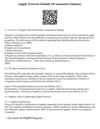 Supply Network Globally Of Automotive Industry
4.1. Overview of Supply Network Globally of Automotive Industry
Sturgeon et al proposed the nested Geographic and Organizational structure of the Automotive supply
network, which analyses from the production to design process in global, regional, national and local
perspective. The main reasons of the worldwide spreading final assembly plants are described as
follows (Sturgeon et al., 2009):
a) Market saturation
b) High level of motorization
c) Political pressures
d) Higher revenues from emerging markets
e) Regions or countries with lower operational cost (e.g. Mexico or Spain and Eastern Europe Figure 3
The Nested Geographic and Organizational Structure of the Automotive Industry (Sturgeon,
Memedovic, Van Biesebroeck, ... Show more content on Helpwriting.net ...
2009).
4.2. The Basic Automotive Production Circuit
Peter Dicken (2011) describes the automotive industry as an assembly industry with a producer driven
structure, which gathers a huge number of goods from a wide range of industries. Three major
manufacture processes are identified at the core inside the circuit: the manufacture of bodies, of
components, and of engines and transmissions. (Dicken, 2011).
Figure 4 The automobile production circuit from (Dicken, 2011).
Responsibility is being passed more and more to supplier, which has directed the industry into a
deverticalization . Three tiers of suppliers could be classified but can be more (Dicken, 2011).
4.3. Supplier s Role in Volkswagen Supply Network
4.3.1. Supplier Classification
Veloso et al identify a classification of suppliers depending on the functions inside supply network. In
First Tier Supplier, he identified a Systems Integrator , Global Standardizer Systems Manufacturer and
Raw Materials supplier. (Veloso Kumar, 2002). At the Second tier supplier, Veloso et al recognized
Component
... Get more on HelpWriting.net ...
 