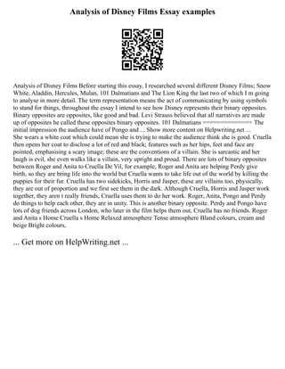 Analysis of Disney Films Essay examples
Analysis of Disney Films Before starting this essay, I researched several different Disney Films; Snow
White, Aladdin, Hercules, Mulan, 101 Dalmatians and The Lion King the last two of which I m going
to analyse in more detail. The term representation means the act of communicating by using symbols
to stand for things, throughout the essay I intend to see how Disney represents their binary opposites.
Binary opposites are opposites, like good and bad. Levi Strauss believed that all narratives are made
up of opposites he called these opposites binary opposites. 101 Dalmatians ============== The
initial impression the audience have of Pongo and ... Show more content on Helpwriting.net ...
She wears a white coat which could mean she is trying to make the audience think she is good. Cruella
then opens her coat to disclose a lot of red and black; features such as her hips, feet and face are
pointed, emphasising a scary image; these are the conventions of a villain. She is sarcastic and her
laugh is evil, she even walks like a villain, very upright and proud. There are lots of binary opposites
between Roger and Anita to Cruella De Vil, for example, Roger and Anita are helping Perdy give
birth, so they are bring life into the world but Cruella wants to take life out of the world by killing the
puppies for their fur. Cruella has two sidekicks, Horris and Jasper, these are villains too, physically,
they are out of proportion and we first see them in the dark. Although Cruella, Horris and Jasper work
together, they aren t really friends, Cruella uses them to do her work. Roger, Anita, Pongo and Perdy
do things to help each other, they are in unity. This is another binary opposite. Perdy and Pongo have
lots of dog friends across London, who later in the film helps them out, Cruella has no friends. Roger
and Anita s Home Cruella s Home Relaxed atmosphere Tense atmosphere Bland colours, cream and
beige Bright colours,
... Get more on HelpWriting.net ...
 