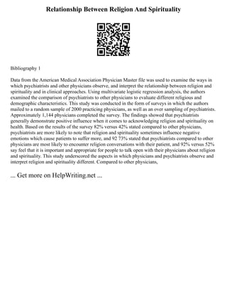 Relationship Between Religion And Spirituality
Bibliography 1
Data from the American Medical Association Physician Master file was used to examine the ways in
which psychiatrists and other physicians observe, and interpret the relationship between religion and
spirituality and in clinical approaches. Using multivariate logistic regression analysis, the authors
examined the comparison of psychiatrists to other physicians to evaluate different religious and
demographic characteristics. This study was conducted in the form of surveys in which the authors
mailed to a random sample of 2000 practicing physicians, as well as an over sampling of psychiatrists.
Approximately 1,144 physicians completed the survey. The findings showed that psychiatrists
generally demonstrate positive influence when it comes to acknowledging religion and spirituality on
health. Based on the results of the survey 82% versus 42% stated compared to other physicians,
psychiatrists are more likely to note that religion and spirituality sometimes influence negative
emotions which cause patients to suffer more, and 92 73% stated that psychiatrists compared to other
physicians are most likely to encounter religion conversations with their patient, and 92% versus 52%
say feel that it is important and appropriate for people to talk open with their physicians about religion
and spirituality. This study underscored the aspects in which physicians and psychiatrists observe and
interpret religion and spirituality different. Compared to other physicians,
... Get more on HelpWriting.net ...
 