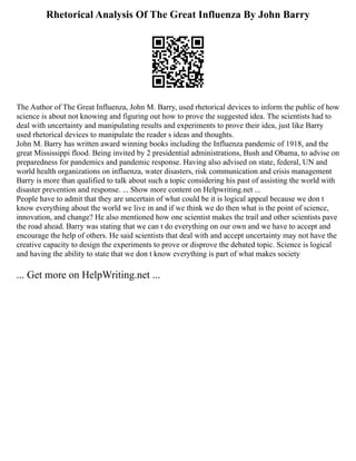 Rhetorical Analysis Of The Great Influenza By John Barry
The Author of The Great Influenza, John M. Barry, used rhetorical devices to inform the public of how
science is about not knowing and figuring out how to prove the suggested idea. The scientists had to
deal with uncertainty and manipulating results and experiments to prove their idea, just like Barry
used rhetorical devices to manipulate the reader s ideas and thoughts.
John M. Barry has written award winning books including the Influenza pandemic of 1918, and the
great Mississippi flood. Being invited by 2 presidential administrations, Bush and Obama, to advise on
preparedness for pandemics and pandemic response. Having also advised on state, federal, UN and
world health organizations on influenza, water disasters, risk communication and crisis management
Barry is more than qualified to talk about such a topic considering his past of assisting the world with
disaster prevention and response. ... Show more content on Helpwriting.net ...
People have to admit that they are uncertain of what could be it is logical appeal because we don t
know everything about the world we live in and if we think we do then what is the point of science,
innovation, and change? He also mentioned how one scientist makes the trail and other scientists pave
the road ahead. Barry was stating that we can t do everything on our own and we have to accept and
encourage the help of others. He said scientists that deal with and accept uncertainty may not have the
creative capacity to design the experiments to prove or disprove the debated topic. Science is logical
and having the ability to state that we don t know everything is part of what makes society
... Get more on HelpWriting.net ...
 
