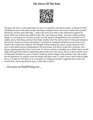 The Stress Of The Pain
The pain, the stress, as the sound rings my ears, in a repetitive, persistent manner, in Search of relief,
extending my arms with all the energy remaining, tempted to leave the noise in replace for a greater
annoyance An hour until shift ends , i relieve the noise of its duty as the cold presses against my
cheek. Hello this is Brian from Officeworks, How can I help you today . You guys sold me a faulty
laptop, it s not turning on! Sir did you make sure the laptop is charged before you switched it on A
sudden silence following a distinct short beep, Another idiot The clock struck 12 with great hesitation,
the last few minutes are always the hardest, i snatched my backpack and paced out the room as the
sound of the creaky door lingered, The thought of home tingled my senses, mostly because I don t
have to hear about anyone complaining for the time being, well that Is except Mrs. Gonzalez, she s
always yapping about how late I am on rent. It s all too exciting, everything was a blank, but it was the
sight of the aged brick block of apartments that awoke me to my senses, the air is dense and the scent
of old people intruded my sense of smell. I hand my pocket change to the homeless man who camps
out the apartments, he quickly count the change and grins room 5.a, glad I wasn t stuck with the upper
floors, it d make me feel like I m at work again as I whisper to myself, I jiggle the key out the rust,
mortise lock, and swing the door open, at least what s left of
... Get more on HelpWriting.net ...
 