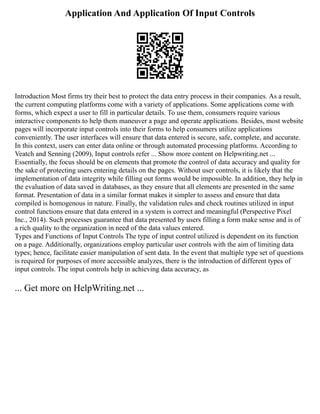 Application And Application Of Input Controls
Introduction Most firms try their best to protect the data entry process in their companies. As a result,
the current computing platforms come with a variety of applications. Some applications come with
forms, which expect a user to fill in particular details. To use them, consumers require various
interactive components to help them maneuver a page and operate applications. Besides, most website
pages will incorporate input controls into their forms to help consumers utilize applications
conveniently. The user interfaces will ensure that data entered is secure, safe, complete, and accurate.
In this context, users can enter data online or through automated processing platforms. According to
Veatch and Senning (2009), Input controls refer ... Show more content on Helpwriting.net ...
Essentially, the focus should be on elements that promote the control of data accuracy and quality for
the sake of protecting users entering details on the pages. Without user controls, it is likely that the
implementation of data integrity while filling out forms would be impossible. In addition, they help in
the evaluation of data saved in databases, as they ensure that all elements are presented in the same
format. Presentation of data in a similar format makes it simpler to assess and ensure that data
compiled is homogenous in nature. Finally, the validation rules and check routines utilized in input
control functions ensure that data entered in a system is correct and meaningful (Perspective Pixel
Inc., 2014). Such processes guarantee that data presented by users filling a form make sense and is of
a rich quality to the organization in need of the data values entered.
Types and Functions of Input Controls The type of input control utilized is dependent on its function
on a page. Additionally, organizations employ particular user controls with the aim of limiting data
types; hence, facilitate easier manipulation of sent data. In the event that multiple type set of questions
is required for purposes of more accessible analyzes, there is the introduction of different types of
input controls. The input controls help in achieving data accuracy, as
... Get more on HelpWriting.net ...
 