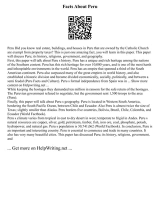 Facts About Peru
Peru Did you know real estate, buildings, and houses in Peru that are owned by the Catholic Church
are exempt from property taxes? This is just one amazing fact, you will learn in this paper. This paper
will discuss Peru; its history, religions, government, and geography.
First, this paper will talk about Peru s history. Peru has a unique and rich heritage among the nations
of the Southern content. Peru has this rich heritage for over 10,000 years, and is one of the most harsh
and inhospitable environments in the world. Peru has an empire that spanned a third of the South
American continent. Peru also surpassed many of the great empires in world history, and also
established a historic division and became divided economically, socially, politically, and between a
semi feudal (Peru Facts and Culture). Peru s formal independence from Spain was in ... Show more
content on Helpwriting.net ...
While keeping the hostages they demanded ten million in ransom for the safe return of the hostages.
The Peruvian government refused to negotiate, but the government sent 1,500 troops to the area
(Peru).
Finally, this paper will talk about Peru s geography. Peru is located in Western South America,
bordering the South Pacific Ocean, between Chile and Ecuador. Also Peru is almost twice the size of
Texas; slightly smaller than Alaska. Peru borders five countries, Bolivia, Brazil, Chile, Colombia, and
Ecuador (World Factbook).
Peru s climate varies from tropical in east to dry desert in west; temperate to frigid in Andes. Peru s
natural resources are copper, silver, gold, petroleum, timber, fish, iron ore, coal, phosphate, potash,
hydropower, and natural gas. Peru s population is 30,741,062 (World Factbook). In conclusion, Peru is
an important and interesting country. Peru is essential to commerce and trade in many countries. It
also has very many beautiful cities. This paper has discussed Peru; its history, religions, government,
and
... Get more on HelpWriting.net ...
 