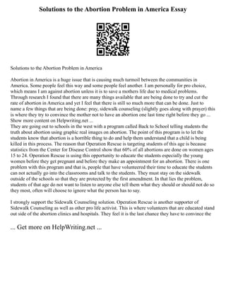 Solutions to the Abortion Problem in America Essay
Solutions to the Abortion Problem in America
Abortion in America is a huge issue that is causing much turmoil between the communities in
America. Some people feel this way and some people feel another. I am personally for pro choice,
which means I am against abortion unless it is to save a mothers life due to medical problems.
Through research I found that there are many things available that are being done to try and cut the
rate of abortion in America and yet I feel that there is still so much more that can be done. Just to
name a few things that are being done: pray, sidewalk counseling (slightly goes along with prayer) this
is where they try to convince the mother not to have an abortion one last time right before they go ...
Show more content on Helpwriting.net ...
They are going out to schools in the west with a program called Back to School telling students the
truth about abortion using graphic real images on abortion. The point of this program is to let the
students know that abortion is a horrible thing to do and help them understand that a child is being
killed in this process. The reason that Operation Rescue is targeting students of this age is because
statistics from the Center for Disease Control show that 60% of all abortions are done on women ages
15 to 24. Operation Rescue is using this opportunity to educate the students especially the young
women before they get pregnant and before they make an appointment for an abortion. There is one
problem with this program and that is, people that have volunteered their time to educate the students
can not actually go into the classrooms and talk to the students. They must stay on the sidewalk
outside of the schools so that they are protected by the first amendment. In that lies the problem,
students of that age do not want to listen to anyone else tell them what they should or should not do so
they most, often will choose to ignore what the person has to say.
I strongly support the Sidewalk Counseling solution. Operation Rescue is another supporter of
Sidewalk Counseling as well as other pro life activist. This is where volunteers that are educated stand
out side of the abortion clinics and hospitals. They feel it is the last chance they have to convince the
... Get more on HelpWriting.net ...
 