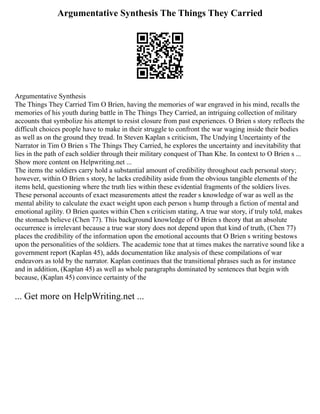 Argumentative Synthesis The Things They Carried
Argumentative Synthesis
The Things They Carried Tim O Brien, having the memories of war engraved in his mind, recalls the
memories of his youth during battle in The Things They Carried, an intriguing collection of military
accounts that symbolize his attempt to resist closure from past experiences. O Brien s story reflects the
difficult choices people have to make in their struggle to confront the war waging inside their bodies
as well as on the ground they tread. In Steven Kaplan s criticism, The Undying Uncertainty of the
Narrator in Tim O Brien s The Things They Carried, he explores the uncertainty and inevitability that
lies in the path of each soldier through their military conquest of Than Khe. In context to O Brien s ...
Show more content on Helpwriting.net ...
The items the soldiers carry hold a substantial amount of credibility throughout each personal story;
however, within O Brien s story, he lacks credibility aside from the obvious tangible elements of the
items held, questioning where the truth lies within these evidential fragments of the soldiers lives.
These personal accounts of exact measurements attest the reader s knowledge of war as well as the
mental ability to calculate the exact weight upon each person s hump through a fiction of mental and
emotional agility. O Brien quotes within Chen s criticism stating, A true war story, if truly told, makes
the stomach believe (Chen 77). This background knowledge of O Brien s theory that an absolute
occurrence is irrelevant because a true war story does not depend upon that kind of truth, (Chen 77)
places the credibility of the information upon the emotional accounts that O Brien s writing bestows
upon the personalities of the soldiers. The academic tone that at times makes the narrative sound like a
government report (Kaplan 45), adds documentation like analysis of these compilations of war
endeavors as told by the narrator. Kaplan continues that the transitional phrases such as for instance
and in addition, (Kaplan 45) as well as whole paragraphs dominated by sentences that begin with
because, (Kaplan 45) convince certainty of the
... Get more on HelpWriting.net ...
 