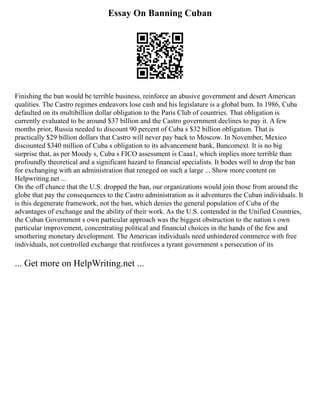 Essay On Banning Cuban
Finishing the ban would be terrible business, reinforce an abusive government and desert American
qualities. The Castro regimes endeavors lose cash and his legislature is a global bum. In 1986, Cuba
defaulted on its multibillion dollar obligation to the Paris Club of countries. That obligation is
currently evaluated to be around $37 billion and the Castro government declines to pay it. A few
months prior, Russia needed to discount 90 percent of Cuba s $32 billion obligation. That is
practically $29 billion dollars that Castro will never pay back to Moscow. In November, Mexico
discounted $340 million of Cuba s obligation to its advancement bank, Bancomext. It is no big
surprise that, as per Moody s, Cuba s FICO assessment is Caaa1, which implies more terrible than
profoundly theoretical and a significant hazard to financial specialists. It bodes well to drop the ban
for exchanging with an administration that reneged on such a large ... Show more content on
Helpwriting.net ...
On the off chance that the U.S. dropped the ban, our organizations would join those from around the
globe that pay the consequences to the Castro administration as it adventures the Cuban individuals. It
is this degenerate framework, not the ban, which denies the general population of Cuba of the
advantages of exchange and the ability of their work. As the U.S. contended in the Unified Countries,
the Cuban Government s own particular approach was the biggest obstruction to the nation s own
particular improvement, concentrating political and financial choices in the hands of the few and
smothering monetary development. The American individuals need unhindered commerce with free
individuals, not controlled exchange that reinforces a tyrant government s persecution of its
... Get more on HelpWriting.net ...
 