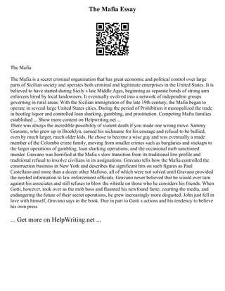 The Mafia Essay
The Mafia
The Mafia is a secret criminal organization that has great economic and political control over large
parts of Sicilian society and operates both criminal and legitimate enterprises in the United States. It is
believed to have started during Sicily s late Middle Ages, beginning as separate bonds of strong arm
enforcers hired by local landowners. It eventually evolved into a network of independent groups
governing in rural areas. With the Sicilian immigration of the late 19th century, the Mafia began to
operate in several large United States cities. During the period of Prohibition it monopolized the trade
in bootleg liquor and controlled loan sharking, gambling, and prostitution. Competing Mafia families
established ... Show more content on Helpwriting.net ...
There was always the incredible possibility of violent death if you made one wrong move. Sammy
Gravano, who grew up in Brooklyn, earned his nickname for his courage and refusal to be bullied,
even by much larger, much older kids. He chose to become a wise guy and was eventually a made
member of the Colombo crime family, moving from smaller crimes such as burglaries and stickups to
the larger operations of gambling, loan sharking operations, and the occasional mob sanctioned
murder. Gravano was horrified at the Mafia s slow transition from its traditional low profile and
traditional refusal to involve civilians in its assignations. Gravano tells how the Mafia controlled the
construction business in New York and describes the significant hits on such figures as Paul
Castellano and more than a dozen other Mafioso, all of which were not solved until Gravano provided
the needed information to law enforcement officials. Gravano never believed that he would ever turn
against his associates and still refuses to blow the whistle on those who he considers his friends. When
Gotti, however, took over as the mob boss and flaunted his newfound fame, courting the media, and
endangering the future of their secret operations, he grew increasingly more disgusted. John just fell in
love with himself, Gravano says in the book. Due in part to Gotti s actions and his tendency to believe
his own press
... Get more on HelpWriting.net ...
 