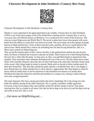 Character Development in John Steinbeck s Cannery Row Essay
Character Development in John Steinbeck s Cannery Row
Maybe it s more important to be appreciated than to be wealthy. Cannery Row by John Steinbeck
(1945) is one of the most unique of all of the Nobel Prize winning novels. Cannery Row is set in a
very poor area of California known as Monterey. It is a small port town south of San Francisco. The
time era is post Depression and World War II. The novel is about how lower class people with warm
hearts have the ability to create their own heaven on earth. The novel starts out with a group of people
known as Mack and the boys. None of these men have jobs, and they all live in a small shack at the
end of town. Mack and the boys want to do something nice for their loving friend Doc. Doc is a ...
Show more content on Helpwriting.net ...
They set up the surprise party at Doc s house, but Doc is late getting home and by the time he gets
there, his house is trashed and everyone is passed out drunk. There seems to be a bad feeling haunting
the town for a while after the party. As time goes on, Doc, Lee and Mack begin to spend more time
together. They encounter many obstacles throughout the rest of the novel. First the whole town comes
down with a terrible influenza, then they have to deal with heart ache when they find their friend, dead
in the ocean. After things begin to return to normal, Mack and Lee decide to throw another party for
their dear friend Doc. This time Doc attends his party and has a wonderful time. He is very happy to
have friends like Lee, Mack and the boys to show that he is appreciated. Doc then begins to clean his
house while he thinks back on all his memories in the beautiful town known as Cannery Row.
Steinbeck develops the characters and their personalities in a unique way, turning a small ordinary
town into a magical paradise.
The main character, Doc has a strong personality that shows leadership. He is the strong one who
holds the stability among all the other characters. He is a gentle, confident, middle aged man.
Everyone in the novel respects Doc and confides in him for all their needs or advice. One quote
showing how Doc is a leader to all states, Doc tips his hat to dogs as he drives by and the dogs look up
and smile at him (23). Doc is well
... Get more on HelpWriting.net ...
 