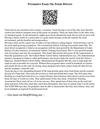 Persuasive Essay On Truck Drivers
Truck drivers are essential to this country s economy. Truck driving is one of the only ways that this
country has found to transport most of the goods we produce. There are many flaws in the other ways
we transport goods. As the demand for supply goes up the demand for truck drivers will go up as well.
Driving a tractor trailer or a semi trailer is a great career because of the job outlook, the work
environment, and the benefits and compensation.
Driving a truck can be a great way to make a living without a college degree. Truck driving is one to
the most rapid growing occupations. The Commercial Vehicle Training Association states that, The
truck driver occupation is listed as an occupation with the most growth by the Department of Labor,
Bureau of Labor Statistics. (Commercial Vehicle Training Association) This is very good for people
who are trying to get into this occupation. This means that anyone that passes all the requirements is
basically guaranteed a job. The Federal Motor Carrier Safety Administration says, The Administration
operates a program to improve safety performance and remove high risk carriers from the Nation s
highways. (Federal Motor Carrier Safety Administration) Programs like this exist to help make the
roads as safe as possible for everyone. Without these programs there would be hundreds of careless
and unsafe drivers on the road. In closing, many programs have been setup to keep all other drivers
and the company s materials safe.
Truck driving is very demanding because of the long periods spent away from home and the constant
driving for a long time. Also some drivers have to load and unload their cargo. The ATA states that,
Working as a long haul truck driver is a major lifestyle choice because these drivers can be away from
home for days or weeks at a time. They spend much of this time alone. (American Trucking
Association) These truck driver s lives are not easy. They spend most of their time on the road and
alone and most of the time when they reach their destination, they have to unload what is in the trailer.
The NAPFTDS says that, All graduates must be able to demonstrate that they meet federal, state, and
local standards as required for professional truck
... Get more on HelpWriting.net ...
 