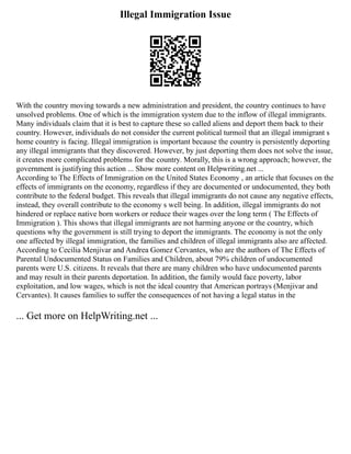 Illegal Immigration Issue
With the country moving towards a new administration and president, the country continues to have
unsolved problems. One of which is the immigration system due to the inflow of illegal immigrants.
Many individuals claim that it is best to capture these so called aliens and deport them back to their
country. However, individuals do not consider the current political turmoil that an illegal immigrant s
home country is facing. Illegal immigration is important because the country is persistently deporting
any illegal immigrants that they discovered. However, by just deporting them does not solve the issue,
it creates more complicated problems for the country. Morally, this is a wrong approach; however, the
government is justifying this action ... Show more content on Helpwriting.net ...
According to The Effects of Immigration on the United States Economy , an article that focuses on the
effects of immigrants on the economy, regardless if they are documented or undocumented, they both
contribute to the federal budget. This reveals that illegal immigrants do not cause any negative effects,
instead, they overall contribute to the economy s well being. In addition, illegal immigrants do not
hindered or replace native born workers or reduce their wages over the long term ( The Effects of
Immigration ). This shows that illegal immigrants are not harming anyone or the country, which
questions why the government is still trying to deport the immigrants. The economy is not the only
one affected by illegal immigration, the families and children of illegal immigrants also are affected.
According to Cecilia Menjivar and Andrea Gomez Cervantes, who are the authors of The Effects of
Parental Undocumented Status on Families and Children, about 79% children of undocumented
parents were U.S. citizens. It reveals that there are many children who have undocumented parents
and may result in their parents deportation. In addition, the family would face poverty, labor
exploitation, and low wages, which is not the ideal country that American portrays (Menjivar and
Cervantes). It causes families to suffer the consequences of not having a legal status in the
... Get more on HelpWriting.net ...
 