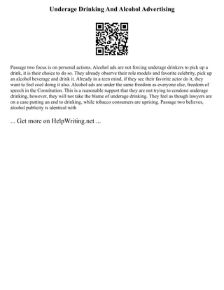 Underage Drinking And Alcohol Advertising
Passage two focus is on personal actions. Alcohol ads are not forcing underage drinkers to pick up a
drink, it is their choice to do so. They already observe their role models and favorite celebrity, pick up
an alcohol beverage and drink it. Already in a teen mind, if they see their favorite actor do it, they
want to feel cool doing it also. Alcohol ads are under the same freedom as everyone else, freedom of
speech in the Constitution. This is a reasonable support that they are not trying to condone underage
drinking, however, they will not take the blame of underage drinking. They feel as though lawyers are
on a case putting an end to drinking, while tobacco consumers are uprising. Passage two believes,
alcohol publicity is identical with
... Get more on HelpWriting.net ...
 